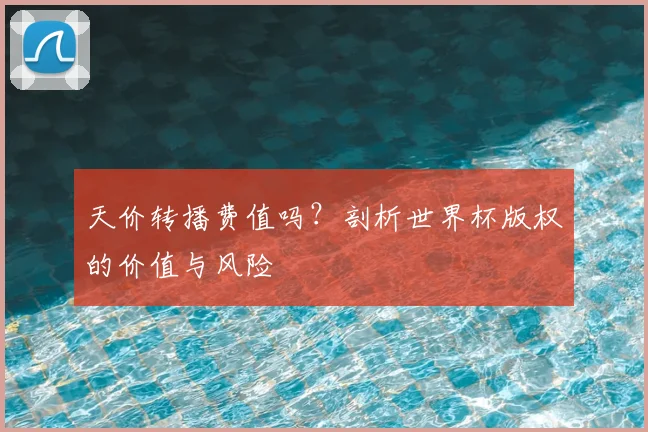 天价转播费值吗？剖析世界杯版权的价值与风险