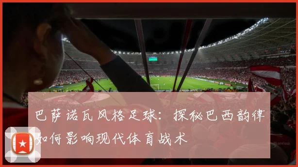 巴萨诺瓦风格足球:探秘巴西韵律如何影响现代体育战术
