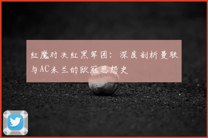 红魔对决红黑军团:深度剖析曼联与AC米兰的欧冠恩怨史