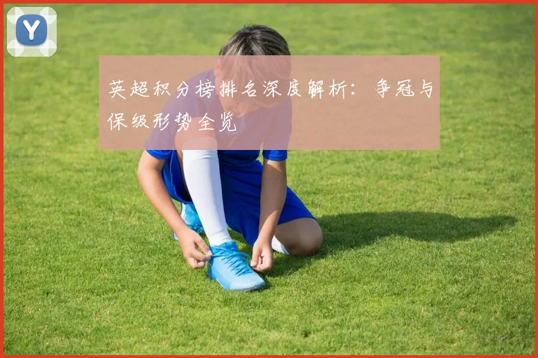 英超积分榜排名深度解析:争冠与保级形势全览