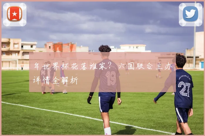 年世界杯花落谁家？六国联合主办详情全解析
