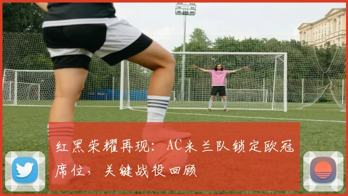 红黑荣耀再现：AC米兰队锁定欧冠席位，关键战役回顾