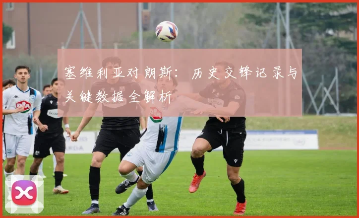 塞维利亚对朗斯：历史交锋记录与关键数据全解析