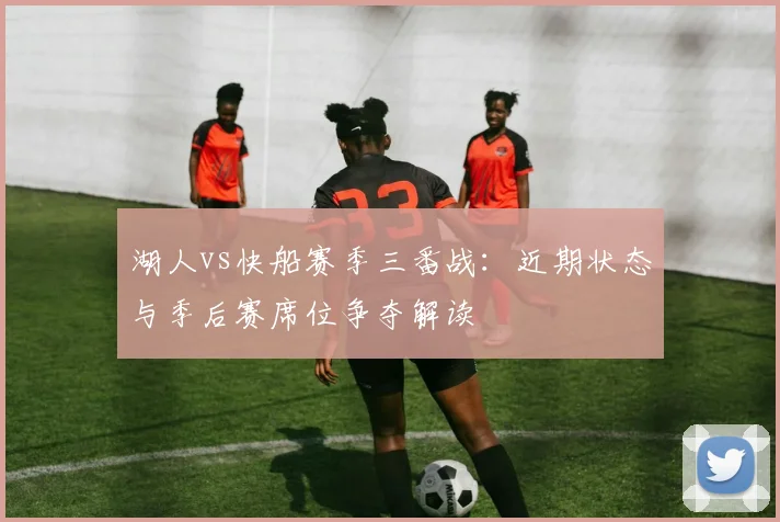 湖人vs快船赛季三番战：近期状态与季后赛席位争夺解读