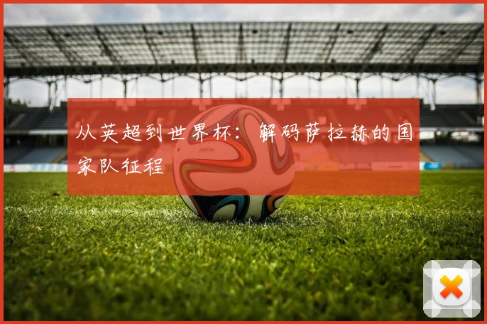 从英超到世界杯：解码萨拉赫的国家队征程